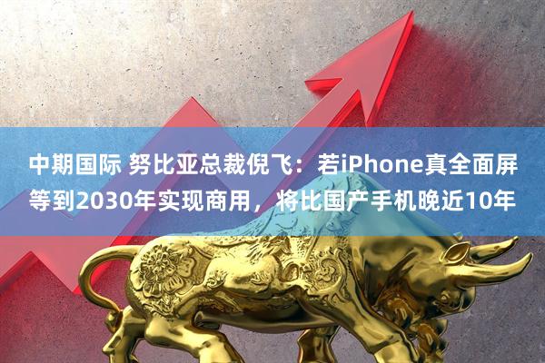 中期国际 努比亚总裁倪飞：若iPhone真全面屏等到2030年实现商用，将比国产手机晚近10年