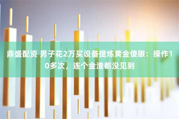 鼎盛配资 男子花2万买设备提炼黄金傻眼：操作10多次，连个金渣都没见到