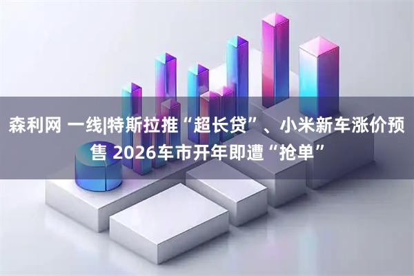 森利网 一线|特斯拉推“超长贷”、小米新车涨价预售 2026车市开年即遭“抢单”