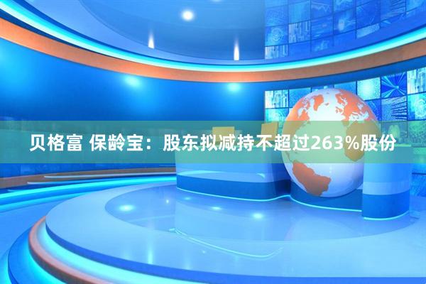 贝格富 保龄宝：股东拟减持不超过263%股份