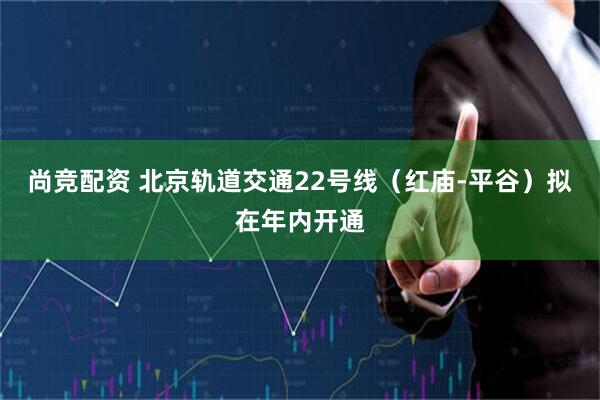 尚竞配资 北京轨道交通22号线（红庙-平谷）拟在年内开通