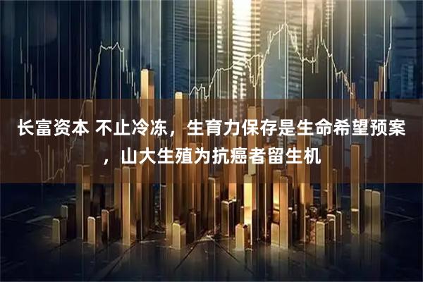 长富资本 不止冷冻，生育力保存是生命希望预案，山大生殖为抗癌者留生机