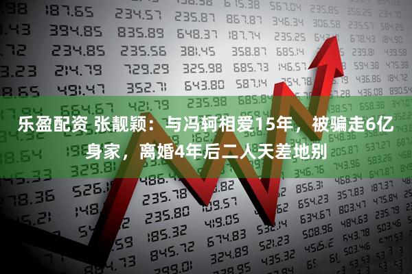 乐盈配资 张靓颖：与冯轲相爱15年，被骗走6亿身家，离婚4年后二人天差地别
