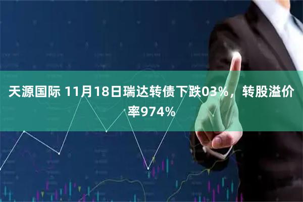 天源国际 11月18日瑞达转债下跌03%，转股溢价率974%
