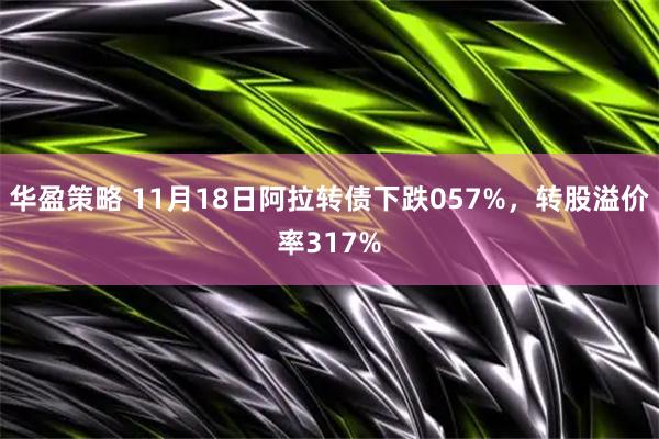 华盈策略 11月18日阿拉转债下跌057%，转股溢价率317%