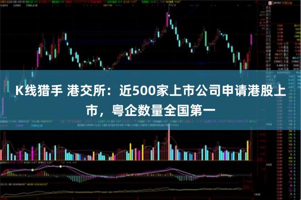 K线猎手 港交所：近500家上市公司申请港股上市，粤企数量全国第一
