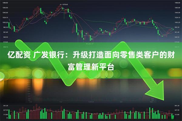 亿配资 广发银行：升级打造面向零售类客户的财富管理新平台
