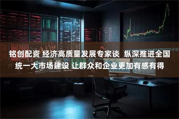 铭创配资 经济高质量发展专家谈  纵深推进全国统一大市场建设 让群众和企业更加有感有得